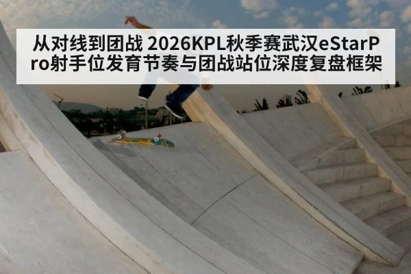 从对线到团战 2026KPL秋季赛武汉eStarPro射手位发育节奏与团战站位深度复盘框架