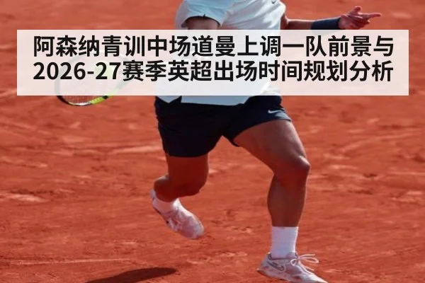 阿森纳青训中场道曼上调一队前景与2026-27赛季英超出场时间规划分析
